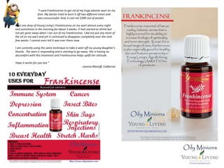 “I used Frankincense to get rid of my huge plantar wart on my
foot. My doctor tried to burn it off two different times and
was unsuccessful. And, it cost me $300 out of pocket.
I put one drop of Young Living's Frankincense on my wart almost every night
and sometimes in the morning for about 3 weeks. It had started to shrink but
not yet gone away when I ran out of my Frankincense. I did not put any more of
the oil on my wart and yet it continued to disappear completely over the next
few weeks. I cannot even tell it was ever there now.
I am currently using the same technique to take a wart off my young daughter's
thumb. The wart is responding and is starting to go away. She is having no
discomfort with this treatment and Frankincense helps uplift her attitude.
Hope it works for you too.”
- Joanna Manoff, California
 