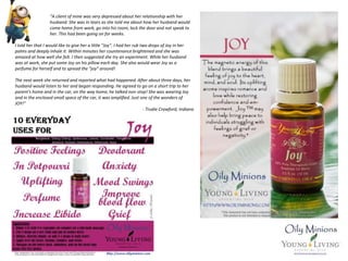 “A client of mine was very depressed about her relationship with her
husband. She was in tears as she told me about how her husband would
come home from work, go into his room, lock the door and not speak to
her. This had been going on for weeks.
I told her that I would like to give her a little "Joy". I had her rub two drops of Joy in her
palms and deeply inhale it. Within minutes her countenance brightened and she was
amazed at how well she felt. I then suggested she try an experiment. While her husband
was at work, she put some Joy on his pillow each day. She also would wear Joy as a
perfume for herself and to spread the "joy" around!
The next week she returned and reported what had happened. After about three days, her
husband would listen to her and began responding. He agreed to go on a short trip to her
parent's home and in the car, on the way home, he talked non-stop! She was wearing Joy
and in the enclosed small space of the car, it was amplified. Just one of the wonders of
JOY!”
- Trudie Crawford, Indiana
 