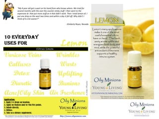 “My 4 year old got a wart on his hand from who knows where. We tried for
several months with the over the counter stinky stuff. I then went to the
expensive dr. that put more stuff on it that didn't work. Then I tried lemon oil. I
put one drop on the wart two times and within a day it fell off. Why didn't I
think of it a lot sooner?”
- Kimberly Reyes, Nevada
 