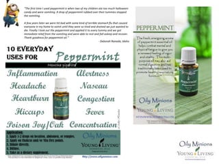 “The first time I used peppermint is when two of my children ate too much halloween
candy and were vomiting. A drop of peppermint rubbed over their tummies stopped
the vomiting.
A few years later we were hit bad with some kind of terrible stomach flu that caused
everyone in my home to vomit until they were so tired and drained we just wanted to
die. Finally I took out the peppermint and applied it to every tummy and we got
immediate relief from the vomiting and were able to rest and fall asleep and recover.
Thank goodness for peppermint oil.”
- Deborah Ranada, Idaho
 