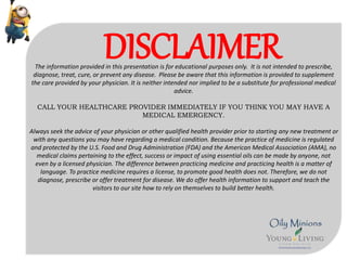 DISCLAIMERThe information provided in this presentation is for educational purposes only. It is not intended to prescribe,
diagnose, treat, cure, or prevent any disease. Please be aware that this information is provided to supplement
the care provided by your physician. It is neither intended nor implied to be a substitute for professional medical
advice.
CALL YOUR HEALTHCARE PROVIDER IMMEDIATELY IF YOU THINK YOU MAY HAVE A
MEDICAL EMERGENCY.
Always seek the advice of your physician or other qualified health provider prior to starting any new treatment or
with any questions you may have regarding a medical condition. Because the practice of medicine is regulated
and protected by the U.S. Food and Drug Administration (FDA) and the American Medical Association (AMA), no
medical claims pertaining to the effect, success or impact of using essential oils can be made by anyone, not
even by a licensed physician. The difference between practicing medicine and practicing health is a matter of
language. To practice medicine requires a license, to promote good health does not. Therefore, we do not
diagnose, prescribe or offer treatment for disease. We do offer health information to support and teach the
visitors to our site how to rely on themselves to build better health.
 