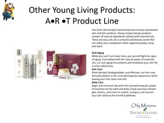 Other Young Living Products:
AR T Product Line
Free from the harmful chemicals found in many mainstream
skin and hair products, Young Living’s beauty products
contain all natural-ingredients infused with essential oils.
These precious oils are a centuries-old beauty secret that
can refine your complexion while supporting body, mind,
and spirit.
Anti-Aging
While you can’t turn back time, you can still fight the signs
of aging. Formulated with the natural power of essential
oils, our anti-aging line protects and revitalizes your skin for
a more radiant you.
Hair Care
Plant-derived, biodegradable, and effective, our hair-care
formulas deliver a rich, aromatherapeutic experience while
leaving your hair clean and soft.
Body Care
Begin and end each day with the aromatherapeutic power
of essential oils for bath and body. Enjoy luxurious shower
gels, lotions, and more to soothe, energize, and nourish
your skin without the harmful additives.
 