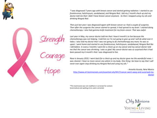 “I was diagnosed 7 years ago with breast cancer and started getting radiation. I started to use
frankincense, helichrysum, sandalwood, and Ningxia Red. I did my 2 month check up and my
doctor told me that I didn't have breast cancer anymore . So then I stopped using my oils and
drinking Ningxia Red.
Then just last year I was diagnosed again with breast cancer so I had a couple of surgeries.
Then after the surgeries the cancer started to spread, it had spread to my brain. I started doing
chemotherapy. I also had gamma knife treatment for my brain cancer. That was awful.
Last year in May, my cancer doctor told me that I have 6 month's to live because the
chemotherapy was not helping. I told him no I'm not going to give up and I will do what ever it
takes. I also told my doctor that I was not going to do chemotherapy any more; he was so
upset. I went home and started to use frankincense, helichrysum, sandalwood, Ningxia Red like
I did before. In every 2 months I went for a check up on my cancer and my cancer doctor told
me that the cancer was shrinking. I was so glad. My cancer doctor was so surprised that it had
been passed my 6 month's that I was diagnosed to live.
Now in January 2010, I went back for a check up and my doctor gave me the wonderful news. I
was cleared. I have no more cancer any where in my body. One thing I do have to say that I will
never ever again stop drinking my Ningxia Red and using my oils.”
- Annette Acosta, New Mexico
http://www.oil-testimonials.com/essential-oils/4417/cancer-went-away-and-surprised-my-
doctor
*This testimonial was not modified or corrected for content.
Grammatical and spelling errors were corrected.
 