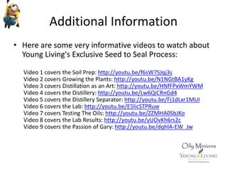 Additional Information
• Here are some very informative videos to watch about
Young Living's Exclusive Seed to Seal Process:
Video 1 covers the Soil Prep: http://youtu.be/f6sW7SJqj3s
Video 2 covers Growing the Plants: http://youtu.be/N1NGtBA1yKg
Video 3 covers Distillation as an Art: http://youtu.be/HNfFPxWmYWM
Video 4 covers the Distillery: http://youtu.be/Lw6QiCRnGd4
Video 5 covers the Distillery Separator: http://youtu.be/Fj1dLxr1MUI
Video 6 covers the Lab: http://youtu.be/E5licSTPRuw
Video 7 covers Testing The Oils: http://youtu.be/ZZMHA0SbJKo
Video 8 covers the Lab Results: http://youtu.be/yUOvKh6rs2c
Video 9 covers the Passion of Gary: http://youtu.be/dqhlA-EW_Jw
 