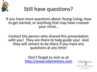 Still have questions?
If you have more questions about Young Living, how
to get started, or anything that may have crossed
your mind…
Contact the person who shared this presentation
with you! They are there to help guide you! And
they will remain to be there if you have any
questions at any time!
Don’t forget to visit us at
http://www.oilyminions.com
 