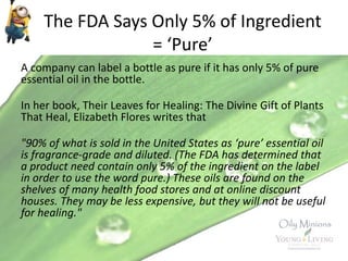 The FDA Says Only 5% of Ingredient
= ‘Pure’
A company can label a bottle as pure if it has only 5% of pure
essential oil in the bottle.
In her book, Their Leaves for Healing: The Divine Gift of Plants
That Heal, Elizabeth Flores writes that
"90% of what is sold in the United States as ‘pure’ essential oil
is fragrance-grade and diluted. (The FDA has determined that
a product need contain only 5% of the ingredient on the label
in order to use the word pure.) These oils are found on the
shelves of many health food stores and at online discount
houses. They may be less expensive, but they will not be useful
for healing."
 