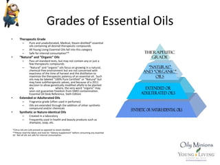Grades of Essential Oils
• Therapeutic Grade
– Pure and unadulterated, Medical, Steam-distilled* essential
oils containing all desired therapeutic compounds
– All Young Living Essential Oils fall into this category
– Safe for internal consumption**
• “Natural” and “Organic” Oils
– Pass oil-standard tests, but may not contain any or just a
few therapeutic compounds
– “Natural” and “organic” oils focus on growing in a natural,
chemical-free environment but are not concerned with
exactness of the time of harvest and the distillation to
maximize the therapeutic potency of an essential oil. Such
oils may be labeled “100% Pure Certified” or “Natural” but
may have subtherapeutic values, and because of a 2011
decision to allow genetically modified alfalfa to be planted
any where, the very word “organic” may
soon not guarantee freedom from GMO contamination.
Essential Oil Desk Reference, Sixth Edition
• Extended or Adulterated Oils
– Fragrance grade (often used in perfumes)
– Oils are extended through the addition of other synthetic
compound and/or chemicals
• Synthetic or Nature-Identical Oils
– Created in a laboratory
– Frequently used in health and beauty products such as
shampoo, soap, etc.
*Citrus oils are cold pressed as opposed to steam distilled.
**Please read the labels and look for “Dietary Supplement” before consuming any essential
oil. Not all oils are safe for internal consumption.
 