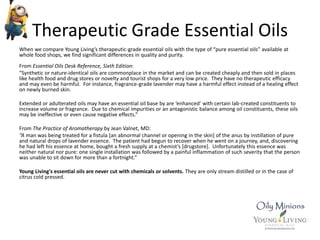 Therapeutic Grade Essential Oils
When we compare Young Living’s therapeutic-grade essential oils with the type of “pure essential oils” available at
whole food shops, we find significant differences in quality and purity.
From Essential Oils Desk Reference, Sixth Edition:
“Synthetic or nature-identical oils are commonplace in the market and can be created cheaply and then sold in places
like health food and drug stores or novelty and tourist shops for a very low price. They have no therapeutic efficacy
and may even be harmful. For instance, fragrance-grade lavender may have a harmful effect instead of a healing effect
on newly burned skin.
Extended or adulterated oils may have an essential oil base by are ‘enhanced’ with certain lab-created constituents to
increase volume or fragrance. Due to chemical impurities or an antagonistic balance among oil constituents, these oils
may be ineffective or even cause negative effects.”
From The Practice of Aromatherapy by Jean Valnet, MD:
“A man was being treated for a fistula [an abnormal channel or opening in the skin] of the anus by instillation of pure
and natural drops of lavender essence. The patient had begun to recover when he went on a journey, and, discovering
he had left his essence at home, bought a fresh supply at a chemist’s [drugstore]. Unfortunately this essence was
neither natural nor pure: one single installation was followed by a painful inflammation of such severity that the person
was unable to sit down for more than a fortnight.”
Young Living's essential oils are never cut with chemicals or solvents. They are only stream distilled or in the case of
citrus cold pressed.
 