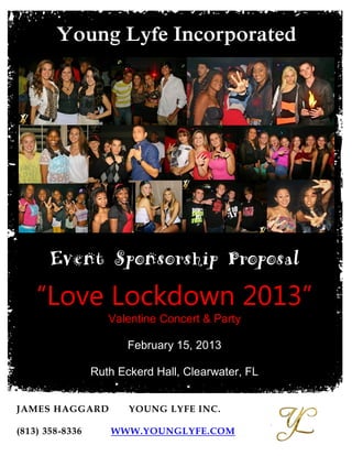 Young Lyfe Incorporated




       Event Sponsorship Proposal
    “Love Lockdown 2013”
                    Valentine Concert & Party

                        February 15, 2013

                 Ruth Eckerd Hall, Clearwater, FL

                   OVER 500 Bay Area Teens Attending!
JAMES HAGGARD           YOUNG LYFE INC.
                                                        ,
(813) 358-8336      WWW.YOUNGLYFE.COM
 