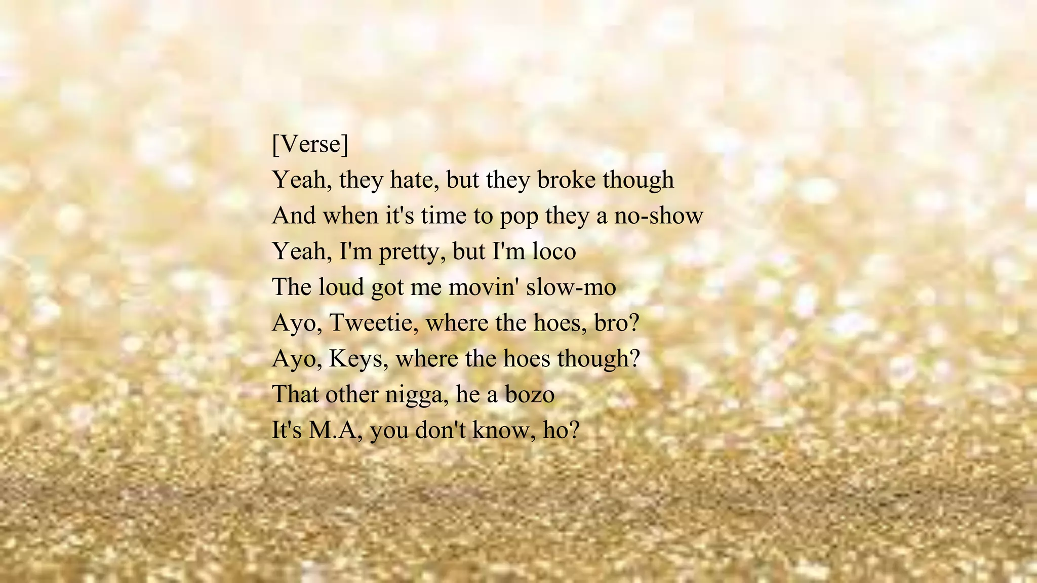 [Verse]
Yeah, they hate, but they broke though
And when it's time to pop they a no-show
Yeah, I'm pretty, but I'm loco
The loud got me movin' slow-mo
Ayo, Tweetie, where the hoes, bro?
Ayo, Keys, where the hoes though?
That other nigga, he a bozo
It's M.A, you don't know, ho?
 
