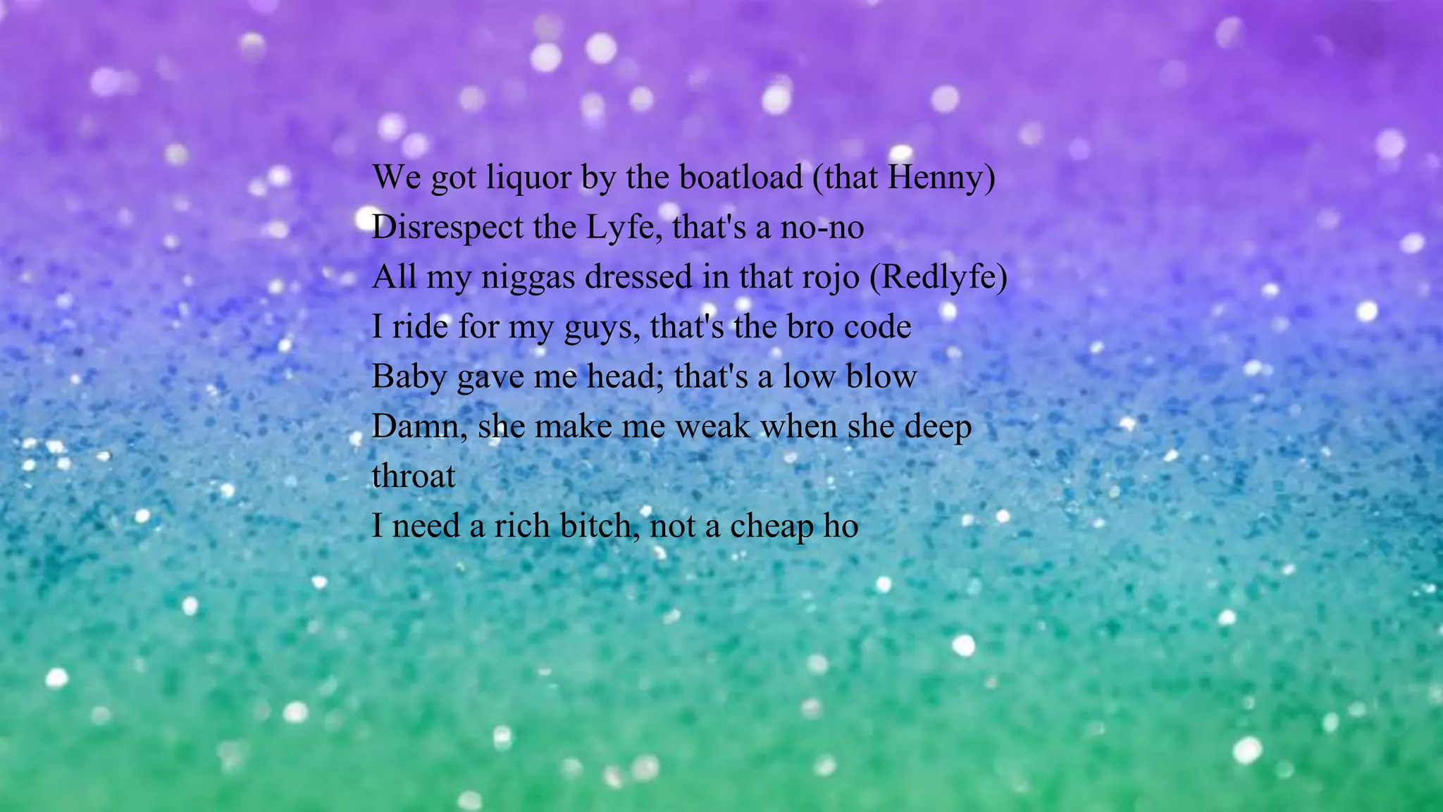 We got liquor by the boatload (that Henny)
Disrespect the Lyfe, that's a no-no
All my niggas dressed in that rojo (Redlyfe)
I ride for my guys, that's the bro code
Baby gave me head; that's a low blow
Damn, she make me weak when she deep
throat
I need a rich bitch, not a cheap ho
 
