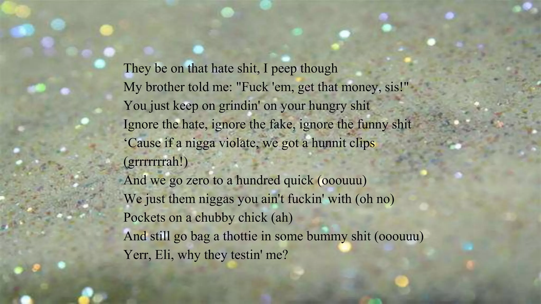 They be on that hate shit, I peep though
My brother told me: "Fuck 'em, get that money, sis!"
You just keep on grindin' on your hungry shit
Ignore the hate, ignore the fake, ignore the funny shit
‘Cause if a nigga violate, we got a hunnit clips
(grrrrrrrah!)
And we go zero to a hundred quick (ooouuu)
We just them niggas you ain't fuckin' with (oh no)
Pockets on a chubby chick (ah)
And still go bag a thottie in some bummy shit (ooouuu)
Yerr, Eli, why they testin' me?
 