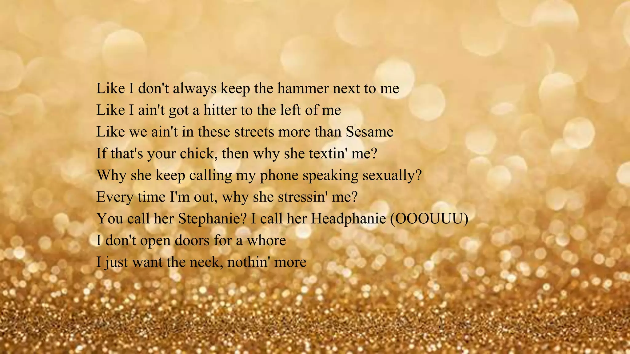 Like I don't always keep the hammer next to me
Like I ain't got a hitter to the left of me
Like we ain't in these streets more than Sesame
If that's your chick, then why she textin' me?
Why she keep calling my phone speaking sexually?
Every time I'm out, why she stressin' me?
You call her Stephanie? I call her Headphanie (OOOUUU)
I don't open doors for a whore
I just want the neck, nothin' more
 