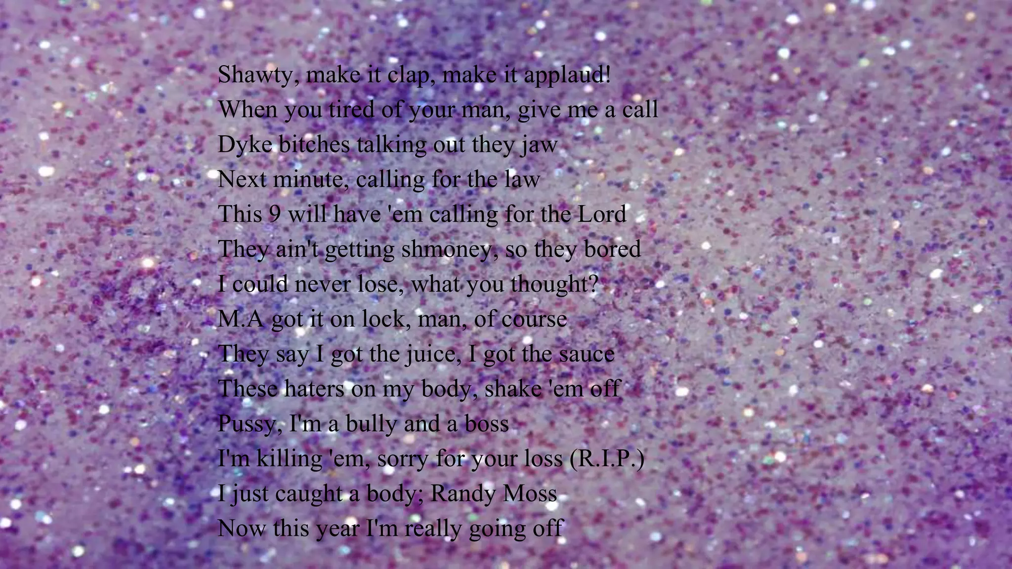 Shawty, make it clap, make it applaud!
When you tired of your man, give me a call
Dyke bitches talking out they jaw
Next minute, calling for the law
This 9 will have 'em calling for the Lord
They ain't getting shmoney, so they bored
I could never lose, what you thought?
M.A got it on lock, man, of course
They say I got the juice, I got the sauce
These haters on my body, shake 'em off
Pussy, I'm a bully and a boss
I'm killing 'em, sorry for your loss (R.I.P.)
I just caught a body; Randy Moss
Now this year I'm really going off
 