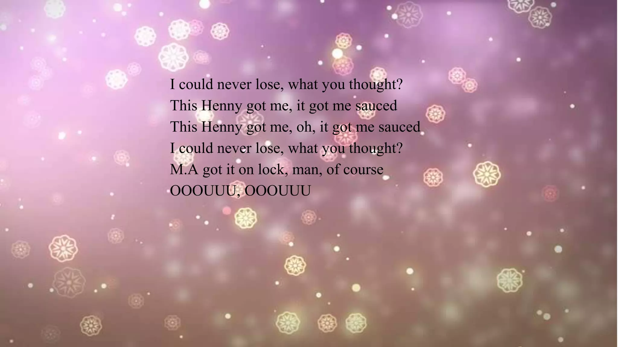 I could never lose, what you thought?
This Henny got me, it got me sauced
This Henny got me, oh, it got me sauced
I could never lose, what you thought?
M.A got it on lock, man, of course
OOOUUU, OOOUUU
 