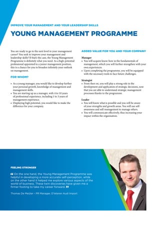 Improve your management and your leadership skills


Young Management Programme

You are ready to go to the next level in your management      Added value for you and your company
career? You seek to improve your management and
leadership skills? If that’s the case, the Young Management   Manager
Programme is definitely what you need. As a high-potential    •	 You will acquire know-how in the fundamentals of
professional appointed to a junior management position,          management, which you will further strengthen with your
this is a chance for you to broaden infinitely your outlook      own experiences.
on management.                                                •	 Upon completing the programme, you will be equipped
                                                                 with the necessary tools to face future challenges.
For whom?
                                                              Strategist
•	 As a young manager, you would like to develop further      •	 From then on, you will play a strong role in the
   your personal growth, knowledge of management and             development and application of strategic decisions, now
   management skills.                                            that you are able to understand strategic management
•	 You are starting up as a manager, with 4 to 10 years          processes thanks to the programme.
   of professional experience, including 1 to 3 years of
   management experience.                                     Leader
•	 Displaying high potential, you would like to make the      •	 You will know what is possible and you will be aware
   difference for your company.                                  of your strengths and growth areas. You will use self-
                                                                 awareness and self-management to manage others.
                                                              •	 You will communicate effectively, thus increasing your
                                                                 impact within the organisation.




Feeling stronger

" On the one hand, the Young Management Programme was
helpful in developing a more accurate self-perception, while
on the other hand it helped me explore various aspects of the
world of business. These twin discoveries have given me a
firmer footing to take my career forward. “

Thomas De Meûter - PR Manager, D’Ieteren Audi Import
 
