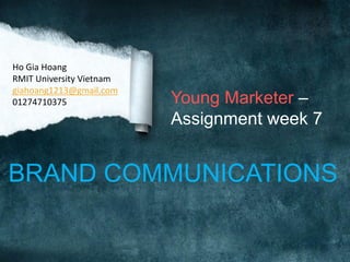Ho Gia Hoang
RMIT University Vietnam
giahoang1213@gmail.com
01274710375

Young Marketer –
Assignment week 7

BRAND COMMUNICATIONS

 