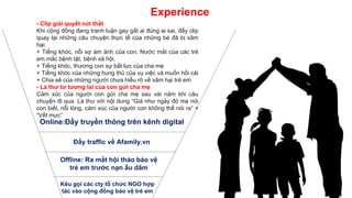 Experience
- Clip giải quyết nút thắt
Khi cộng đồng đang tranh luận gay gắt ai đúng ai sai, đẩy clip
quay lại những câu chuyện thực tế của những bé đã bị xâm
hại:
+ Tiếng khóc, nỗi sợ ám ảnh của con; Nước mắt của các trẻ
em mắc bệnh tật, bệnh xã hội.
+ Tiếng khóc, thương con sự bất lực của cha mẹ
+ Tiếng khóc của những hung thủ của vụ việc và muốn hối cải
+ Chia sẻ của những người chưa hiểu rõ về xâm hại trẻ em
- Lá thư từ tương lai của con gửi cha mẹ
Cảm xúc của người con gửi cha mẹ sau vài năm khi câu
chuyện đi qua. Lá thư với nội dung “Giá như ngày đó mẹ nói
con biết, nỗi lòng, cảm xúc của người con không thể nói ra” +
“Vết mực”
Online:Đẩy truyền thông trên kênh digital
Đẩy traffic về Afamily.vn
Offline: Ra mắt hội thảo bảo vệ
trẻ em trước nạn ấu dâm
Kêu gọi các cty tổ chức NGO hợp
tác vào cộng đồng bảo vệ trẻ em
 