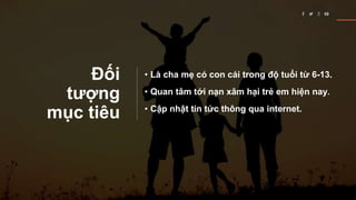 Đối
tượng
mục tiêu
• Là cha mẹ có con cái trong độ tuổi từ 6-13.
• Quan tâm tới nạn xâm hại trẻ em hiện nay.
• Cập nhật tin tức thông qua internet.
 