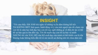 INSIGHT
“Tôi cảm thấy ÁM ẢNH khi nghe về những vụ ấu dâm không hồi kết.
Tôi KHÔNG BIẾT thói quen, hành động vô ý của một người nào đó chạm vào
con tôi là xâm hại tình dục hay con tôi suy nghĩ những gì về điều đó lại có thể
để lại hậu quả to lớn đến vậy. Tôi rất muốn dạy con tôi tự bảo vệ mình
NHƯNG tôi vừa XẤU HỔ vừa SỢ cách dạy của mình có thể khiến con bị tổn
thương hoặc không hiểu dẫn tới tò mò mà đi sai đường nên tôi chưa dám nói.
 