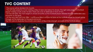 - The scene will be divided into 2 parts.
- The left side presents a man holding a Blue 3 razor and about to shave. The right side present a football
player holding a ball under his feet, there are a lot of defender in front of him.
- On the left side, the man begins to shave smoothly as the football player dribbles through defenders very
smoothly to the goal.
- At the end, the man only take 1 continuous slide to shave his face as the football player by himself going
through all the defender to the goal and score.
The TVC aims to illustrate the smooth and clean of Blue 3 like strength and skills of the football player.
TVC CONTENT
 