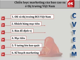 Chiến lược marketing của bao cao su
ở thị trường Việt Nam
1. OK và thị trường BCS Việt Nam
2. Khách hàng mục tiêu
3. Bản đồ định vị
4. Mục tiêu
5. Ý tưởng lớn bao quát
6. Kế hoạch marketing

 