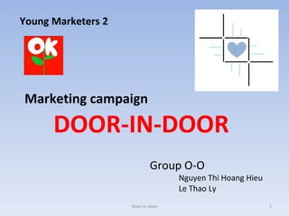 Young Marketers 2

Marketing campaign

DOOR-IN-DOOR
Group O-O

Nguyen Thi Hoang Hieu
Le Thao Ly

Door-in-door

1

 