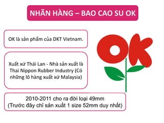 NHÃN HÀNG – BAO CAO SU OK
OK là sản phẩm của DKT Vietnam.

Xuất xứ Thái Lan - Nhà sản xuất là
Thai Nippon Rubber Industry (Có
những lô hàng xuất xứ Malaysia)

2010-2011 cho ra đời loại 49mm
(Trước đây chỉ sản xuất 1 size 52mm duy nhất)

 