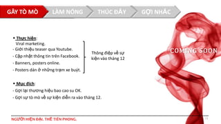 GÂY TÒ MÒTHUẬT NÓNG
LÀM
CHIẾN

 Thực hiện:
Viral marketing.
- Giới thiệu teaser qua Youtube.
- Cập nhật thông tin trên Facebook.
- Banners, posters online.

THÚC ĐẨY

Thông điệp về sự
kiện vào tháng 12

GỢI NHẮC

CO MI NG S O O N

- Posters dán ở những trạm xe buýt.
 Mục đích:
- Gợi lại thương hiệu bao cao su OK.
- Gợi sự tò mò về sự kiện diễn ra vào tháng 12.

NGƯỜI HIỆN ĐẠI. THẾ TIÊN PHONG.

11

 