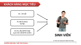 KHÁCH HÀNG MỤC TIÊU
18 – 24 tuổi

TP. Hồ Chí Minh
Hà Nội

Có nhu cầu QHTD hoặc
quan tâm về QHTD và BCS.

*

SINH VIÊN

(* Hình chỉ mang tính chất minh họa)

NGƯỜI HIỆN ĐẠI. THẾ TIÊN PHONG.

6

 