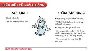 HIỂU BIẾT VỀ KHÁCH HÀNG
SỬ DỤNG?

KHÔNG SỬ DỤNG?

• Bảo vệ bản thân.

• Ngại ngùng vì định kiến của xã hội.

• Có trách nhiệm với bạn tình.

• Thiếu kiến thức hoặc không có sự
hiểu biết đúng đắn.
• Không tạo cảm giác thoải mái.
• Không quan tâm nhiều về bệnh lây
nhiễm qua đường tình dục (vì chủ yếu
đối tượng có QHTD với người yêu)
• Thể hiện sự thiếu lòng tin ở đối
phương.

NGƯỜI HIỆN ĐẠI. THẾ TIÊN PHONG.

7

 
