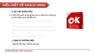 HIỂU BIẾT VỀ KHÁCH HÀNG
 SỰ THẬT NGẦM HIỂU:

 • Giới trẻ muốn sử dụng bao cao su một cách công khai
và cảm thấy tự tin về điều đó.
• Tôi muốn có kênh thông tin về việc sử dụng BCS và
QHTD an toàn.

• BCS phải tạo cảm giác thoải mái trong việc QHTD.
• Cần một cách tốt nhất để bảo vệ bản thân và người
yêu.
• Sử dụng BCS là cách thể hiện tình yêu.
 ĐỊNH VỊ THƯƠNG HIỆU:
“Người hiện đại. Thế tiên phong.”

NGƯỜI HIỆN ĐẠI. THẾ TIÊN PHONG.

8

 
