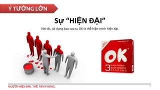 Ý TƯỞNG LỚN

Sự “HIỆN ĐẠI”
Với tôi, sử dụng bao cao su OK là thể hiện mình hiện đại.

NGƯỜI HIỆN ĐẠI. THẾ TIÊN PHONG.

9

 