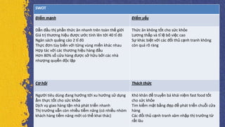 SWOT
Điểm mạnh Điểm yếu
Dẫn đầu thị phần thức ăn nhanh trên toàn thế giới
Giá trị thương hiệu được ước tính lên tới 40 tỉ đô
Ngân sách quảng cáo 2 tỉ đô
Thực đơn tùy biến với từng vùng miền khác nhau
Hợp tác với các thương hiệu hàng đầu
Hơn 80% số cửa hàng được sở hữu bởi các nhà
nhượng quyền độc lập
Thức ăn không tốt cho sức khỏe
Lương thấp và tỉ lệ bỏ việc cao
Sự khác biệt với các đối thủ cạnh tranh không
còn quá rõ ràng
Cơ hội Thách thức
Người tiêu dùng đang hướng tới xu hướng sử dụng
ẩm thực tốt cho sức khỏe
Dịch vụ giao hàng tận nhà phát triển nhanh
Thị trường vẫn còn nhiều tiểm năng (có nhiều nhóm
khách hàng tiềm năng mới có thể khai thác)
Khó khăn để truyền bá khái niệm fast food tốt
cho sức khỏe
Tìm kiếm mặt bằng đẹp để phát triển chuỗi cửa
hàng
Các đối thủ cạnh tranh xâm nhập thị trường từ
rất lâu
 