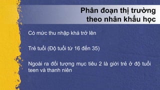 Có mức thu nhập khá trở lên
Trẻ tuổi (Độ tuổi từ 16 đến 35)
Ngoài ra đối tượng mục tiêu 2 là giới trẻ ở độ tuổi
teen và thanh niên
Phân đoạn thị trường
theo nhân khẩu học
 