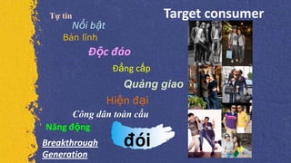 Target consumer
Nổi bật
Năng động
Đẳng cấp
Quảng giao
Công dân toàn cầu
Tự tin
Bản lĩnh
Độc đáo
Hiện đại
đóiBreakthrough
Generation
 