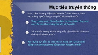 5/5/2013
Mục tiêu truyền thông
Phát triển thương hiệu McDonald’s ở Việt Nam – đánh
vào những người đang mong chờ Mcdonald trước
Tăng cường mức độ nhận diện thương hiệu cũng như
nhu cầu của khách hàng đối với McDonald’s
Tối đa hóa lượng khách hàng tiếp cận với sản phẩm và
dịch vụ của McDonald’s
Xây dựng sự gắn bó của khách hàng với McDonald’s
bằng cách xây dựng cộng đồng khách hàng thân thiết
 