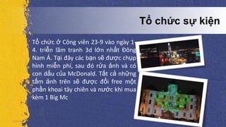 5/5/2013
Tổ chức sự kiện
Tổ chức ở Công viên 23-9 vào ngày 1-
4. triễn lãm tranh 3d lớn nhất Đông
Nam Á. Tại đây các bạn sẽ được chụp
hình miễn phí, sau đó rửa ảnh và có
con dấu của McDonald. Tất cả những
tấm ảnh trên sẽ được đổi free một
phần khoai tây chiên và nước khi mua
kèm 1 Big Mc
 