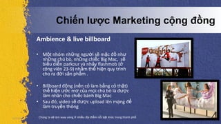 Ambience & live billboard
• Một nhóm những người sẽ mặc đồ như
những chú bò, những chiếc Big Mac, sẽ
biểu diễn parkour và nhảy flashmob (ở
công viên 23-9) nhằm thể hiện quy trình
cho ra đời sản phẩm .
• Billboard động (nền cỏ làm bằng cỏ thật)
thể hiện ước mơ của mọi chú bò là được
làm nhân cho chiếc bánh Big Mac
• Sau đó, video sẽ được upload lên mạng để
làm truyền thông
5/5/2013 Chúng ta sẽ làm xoay vòng ở nhiều địa điểm nổi bật khác trong thành phố
Chiến lược Marketing cộng đồng
 