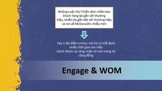 Engage & WOM
Những cuộc thi/ Chiến dịch nhằm kéo
khách hàng lại gần với thương
hiệu, khiến họ gắn kết với thương hiệu
và nói về McDonald’s nhiều hơn
5/5/2013
Tạo 1 địa điểm online, nơi họ có thể dành
nhiều thời gian tìm hiểu
Giành được sự công nhận và trân trọng từ
cộng đồng
 