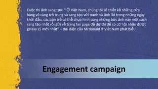 Engagement campaign
5/5/2013
Cuộc thi ảnh sang tạo: “ Ở Việt Nam, chúng tôi sẽ thiết kế những cửa
hàng vô cùng trẻ trung và sang tạo với tranh và ảnh 3d trong những ngày
khởi đầu, các bạn trẻ có thể chụp hình cùng những bức ảnh này một cách
sang tạo nhất rồi gửi về trang fan page để dự thi để có cơ hội nhận được
galaxy s5 mới nhất” – đại diện của Mcdonald ở Viêt Nam phát biểu
 