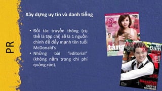 PR Xây dựng uy tín và danh tiếng
5/5/2013
• Đối tác truyền thông (cụ
thể là tạp chí) sẽ là 1 nguồn
chính để đẩy mạnh tên tuổi
McDonald’s
• Những bài “editorial”
(không nằm trong chi phí
quảng cáo).
 