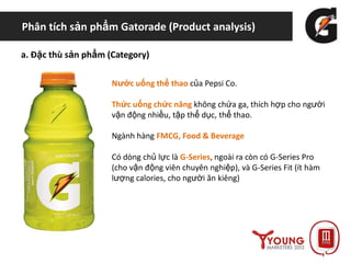 Phân tích sản phẩm Gatorade (Product analysis)
a. Đặc thù sản phẩm (Category)
Nước uống thể thao của Pepsi Co.
Thức uống chức năng không chứa ga, thích hợp cho người
vận động nhiều, tập thể dục, thể thao.
Ngành hàng FMCG, Food & Beverage
Có dòng chủ lực là G-Series, ngoài ra còn có G-Series Pro
(cho vận động viên chuyên nghiệp), và G-Series Fit (ít hàm
lượng calories, cho người ăn kiêng)
 