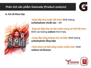 Phân tích sản phẩm Gatorade (Product analysis)
b. Cơ sở khoa học
-Giúp hấp thụ nước tốt hơn: Nhờ lượng
carbohydrate chuẩn xác – 6%
-Giúp tái hấp thụ và trữ nước trong cơ thể tốt hơn:
Nhờ vào lượng sodium thích hợp
-Cung cấp năng lượng cho cơ bắp: Nhờ lượng
carbohydrate tổng hợp
- Kích thích cơ thể uống nước nhiều hơn: Nhờ
sodium và Glucose
 