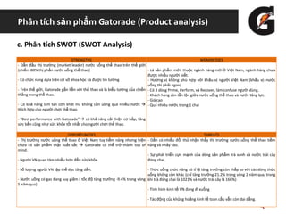 Phân tích sản phẩm Gatorade (Product analysis)
c. Phân tích SWOT (SWOT Analysis)
STRENGTHS WEAKNESSES
- Dẫn đầu thị trường (market leader) nước uống thể thao trên thế giới
(chiếm 80% thị phần nước uống thể thao)
- Có chức năng dựa trên cơ sở khoa học và được tin tưởng
- Trên thế giới, Gatorade gắn liền với thể thao và là biểu tượng của chiến
thắng trong thể thao.
- Có khả năng làm tan cơn khát mà không cần uống quá nhiều nước 
thích hợp cho người chơi thể thao
- “Best performance with Gatorade”  có khả năng cải thiện cơ bắp, tăng
sức bền cũng như sức khỏe tốt nhất cho người chơi thể thao.
- Là sản phẩm mới, thuộc ngành hàng mới ở Việt Nam, ngành hàng chưa
được nhiều người biết.
- Hương vị không phù hợp với khẩu vị người Việt Nam (khẩu vị: nước
uống thì phải ngon)
- Có 3 dòng Prime, Perform, và Recover, làm confuse người dùng.
- Khách hàng còn lẫn lộn giữa nước uống thể thao và nước tăng lực.
- Giá cao
- Quá nhiều nước trong 1 chai
OPPORTUNITIES THREATS
- Thị trường nước uống thể thao ở Việt Nam tuy tiềm năng nhưng hiện
chưa có sản phẩm thật xuất sắc  Gatorade có thể trở thành top of
mind.
- Người VN quan tâm nhiều hơn đến sức khỏe.
- Số lượng người VN tập thể dục tăng dần.
- Nước uống có gas đang suy giảm ( tốc độ tăng trưởng -9.4% trong vòng
5 năm qua)
- Dần có nhiều đối thủ nhận thấy thị trường nước uống thể thao tiềm
năng và nhảy vào.
- Sự phát triển cực mạnh của dòng sản phẩm trà xanh và nước trái cây
đóng chai.
- Thức uống chức năng có tỉ lệ tăng trưởng còn thấp so với các dòng thức
uống không cồn khác (chỉ tăng trưởng 21.2% trong vòng 2 năm qua, trong
khi trà đóng chai là 1021% và nước trái cây là 166%)
- Tình hình kinh tế VN đang đi xuống
- Tác động của khủng hoảng kinh tế toàn cầu vẫn còn dai dẳng.
 