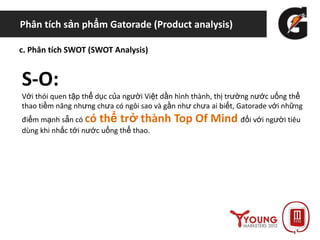 Phân tích sản phẩm Gatorade (Product analysis)
c. Phân tích SWOT (SWOT Analysis)
S-O:
Với thói quen tập thể dục của người Việt dần hình thành, thị trường nước uống thể
thao tiềm năng nhưng chưa có ngôi sao và gần như chưa ai biết, Gatorade với những
điểm mạnh sẵn có có thể trở thành Top Of Mind đối với người tiêu
dùng khi nhắc tới nước uống thể thao.
 