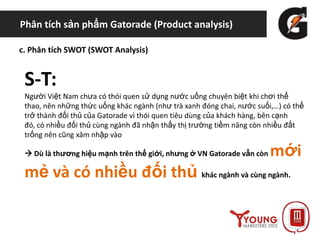 Phân tích sản phẩm Gatorade (Product analysis)
c. Phân tích SWOT (SWOT Analysis)
S-T:
Người Việt Nam chưa có thói quen sử dụng nước uống chuyên biệt khi chơi thể
thao, nên những thức uống khác ngành (như trà xanh đóng chai, nước suối,…) có thể
trở thành đối thủ của Gatorade vì thói quen tiêu dùng của khách hàng, bên cạnh
đó, có nhiều đối thủ cùng ngành đã nhận thấy thị trường tiềm năng còn nhiều đất
trống nên cũng xâm nhập vào
 Dù là thương hiệu mạnh trên thế giới, nhưng ở VN Gatorade vẫn còn mới
mẻ và có nhiều đối thủ khác ngành và cùng ngành.
 
