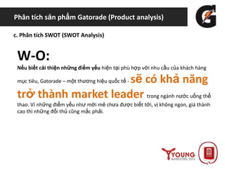 Phân tích sản phẩm Gatorade (Product analysis)
c. Phân tích SWOT (SWOT Analysis)
W-O:
Nếu biết cải thiện những điểm yếu hiện tại phù hợp với nhu cầu của khách hàng
mục tiêu, Gatorade – một thương hiệu quốc tế - sẽ có khả năng
trở thành market leader trong ngành nước uống thể
thao. Vì những điểm yếu như mới mẻ chưa được biết tới, vị không ngon, giá thành
cao thì những đối thủ cũng mắc phải.
 