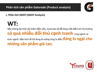 Phân tích sản phẩm Gatorade (Product analysis)
c. Phân tích SWOT (SWOT Analysis)
WT:
Nếu không kịp thời cải thiện điểm yếu, Gatorade sẽ dễ dàng mất điểm khi thị trường
có quá nhiều đối thủ cạnh tranh cùng ngành và
khác ngành. Nền kinh tế VN đang đi xuống cũng là điều đáng lo ngại cho
những sản phẩm giá cao.
 