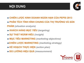NỘI DUNG
CHIẾN LƯỢC KINH DOANH NGẮN HẠN CỦA PEPSI 2013
PHÂN TÍCH TÌNH HÌNH CHUNG CỦA THỊ TRƯỜNG VÀ SẢN
PHẨM (situation analysis)
KHÁCH HÀNG MỤC TIÊU (targeting)
SỰ THẬT NGẦM HIỂU (insight)
MỤC TIÊU MARKETING (marketing objectives)
CHIẾN LƯỢC MARKETING (marketing strategy)
KẾ HOẠCH THỰC HIỆN (action plan)
ĐO LƯỜNG HIỆU QUẢ (measurement)
 